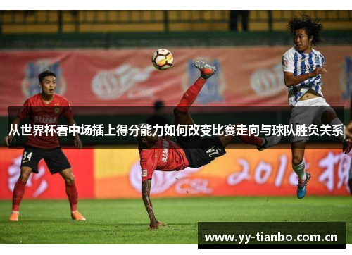 从世界杯看中场插上得分能力如何改变比赛走向与球队胜负关系